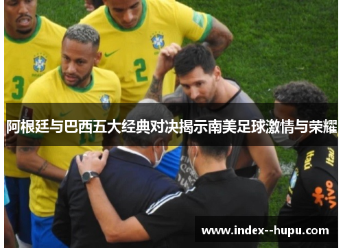 阿根廷与巴西五大经典对决揭示南美足球激情与荣耀