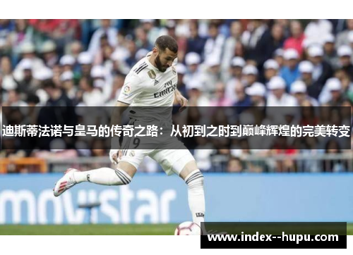 迪斯蒂法诺与皇马的传奇之路：从初到之时到巅峰辉煌的完美转变