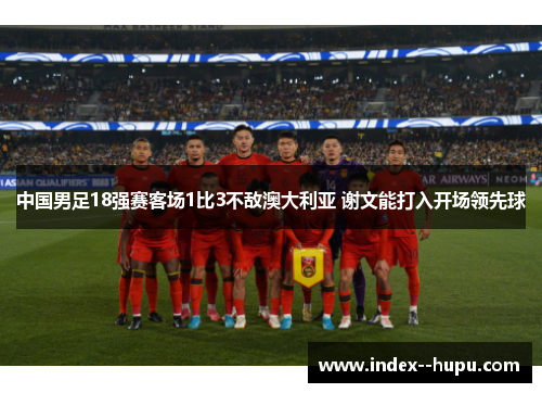 中国男足18强赛客场1比3不敌澳大利亚 谢文能打入开场领先球
