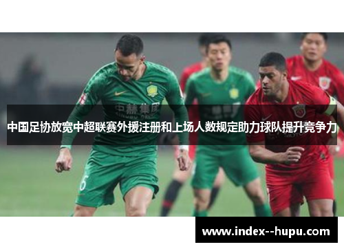 中国足协放宽中超联赛外援注册和上场人数规定助力球队提升竞争力