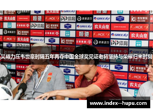 吴曦力压韦世豪时隔五年再夺中国金球奖见证老将坚持与荣耀归来时刻