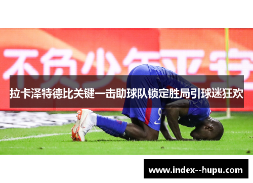 拉卡泽特德比关键一击助球队锁定胜局引球迷狂欢