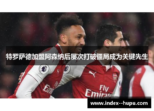 特罗萨德加盟阿森纳后屡次打破僵局成为关键先生