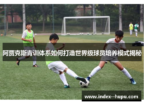 阿贾克斯青训体系如何打造世界级球员培养模式揭秘