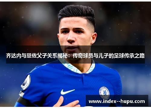 齐达内与恩佐父子关系揭秘：传奇球员与儿子的足球传承之路