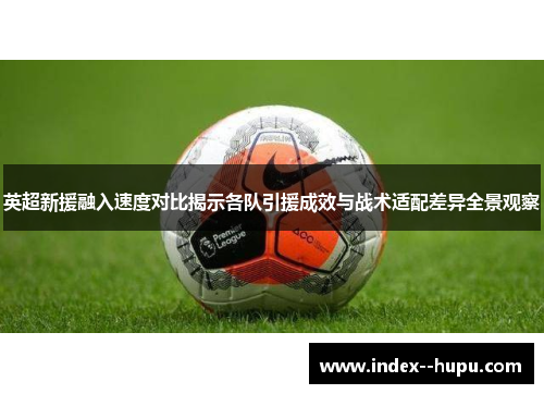 英超新援融入速度对比揭示各队引援成效与战术适配差异全景观察